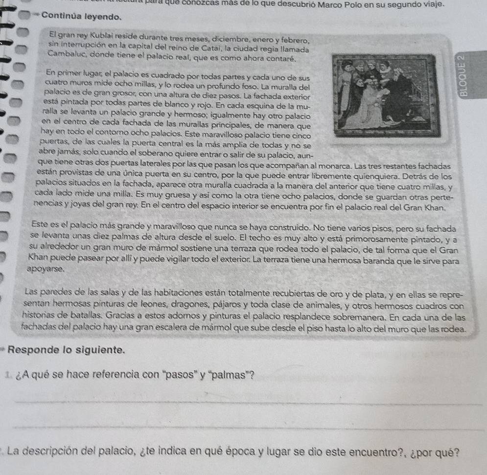 ura para que conozcas más de lo que descubrió Marco Polo en su segundo viaje.
Continúa leyendo.
El gran rey Kublai reside durante tres meses, diciembre, enero y febrero,
sin interrupción en la capital del reino de Catai, la ciudad regia llamada
Cambaluc, donde tiene el palacio real, que es como ahora contaré.
En primer lugar, el palacio es cuadrado por todas partes y cada uno de sus
cuatro muros mide ocho millas, y lo rodea un profundo foso. La muralla del
palacio es de gran grosor, con una altura de diez pasos. La fachada exterior
a
está pintada por todas partes de blanco y rojo. En cada esquina de la mu-
ralla se levanta un palacio grande y hermoso; igualmente hay otro palacio
en el centro de cada fachada de las murallas principales, de manera que
hay en todo el contorno ocho palacios. Este maravilloso palacio tiene cinco
puertas, de las cuales la puerta central es la más amplia de todas y no se
abre jamás, solo cuando el soberano quiere entrar o salir de su palacio, aun-
que tiene otras dos puertas laterales por las que pasan los que acompañan al monarca. Las tres restantes fachadas
están provistas de una única puerta en su centro, por la que puede entrar libremente quienquiera. Detrás de los
palacios situados en la fachada, aparece otra muralla cuadrada a la manera del anterior que tiene cuatro millas, y
cada lado mide una milla. Es muy gruesa y así como la otra tiene ocho palacios, donde se guardan otras perte-
nencias y joyas del gran rey. En el centro del espacio interior se encuentra por fin el palacio real del Gran Khan.
Este es el palacio más grande y maravilloso que nunca se haya construido. No tiene varios pisos, pero su fachada
se levanta unas diez palmas de altura desde el suelo. El techo es muy alto y está primorosamente pintado, y a
su alrededor un gran muro de mármol sostiene una terraza que rodea todo el palacio, de tal forma que el Gran
Khan puede pasear por alli y puede vigilar todo el exterior. La terraza tiene una hermosa baranda que le sirve para
apoyarse.
Las paredes de las salas y de las habitaciones están totalmenté recubiertas de oro y de plata, y en ellas se repre-
sentan hermosas pínturas de leones, dragones, pájaros y toda clase de animales, y otros hermosos cuadros con
historias de batallas. Gracías a estos adornos y pinturas el palacio resplandece sobremanera. En cada una de las
fachadas del palacio hay una gran escalera de mármol que sube desde el piso hasta lo alto del muro que las rodea.
Responde lo siguiente.
¿A qué se hace referencia con “pasos” y “palmas”?
_
_
La descripción del palacio, ¿te indica en qué época y lugar se dio este encuentro?, ¿por qué?