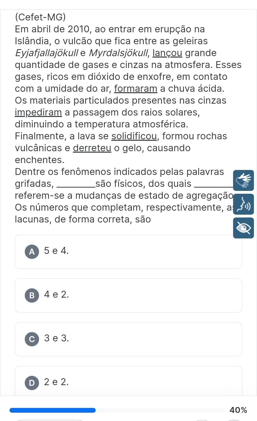 (Cefet-MG)
Em abril de 2010, ao entrar em erupção na
Islândia, o vulcão que fica entre as geleiras
Eyjafjallajökull e Myrdalsjökull, lançou grande
quantidade de gases e cinzas na atmosfera. Esses
gases, ricos em dióxido de enxofre, em contato
com a umidade do ar, formaram a chuva ácida.
Os materiais particulados presentes nas cinzas
impediram a passagem dos raios solares,
diminuindo a temperatura atmosférica.
Finalmente, a lava se solidificou, formou rochas
vulcânicas e derreteu o gelo, causando
enchentes.
Dentre os fenômenos indicados pelas palavras
grifadas, _fsão físicos, dos quais_
referem-se a mudanças de estado de agregação
Os números que completam, respectivamente, a
lacunas, de forma correta, são
A) 5 e 4.
B ) 4 e 2.
3 e 3.
D ) 2 e 2.
40%