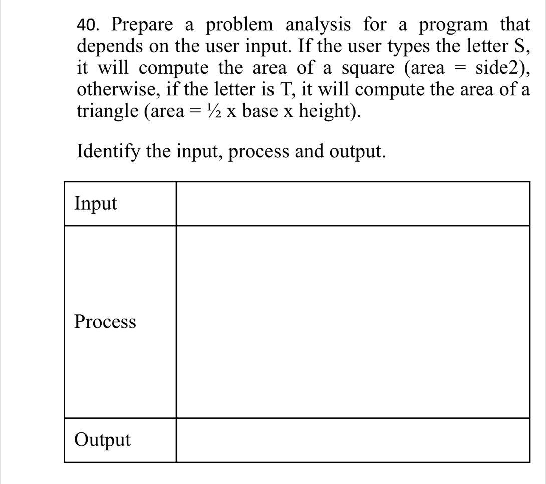 Prepare a problem analysis for a program that 
depends on the user input. If the user types the letter S, 
it will compute the area of a square (area = side2), 
otherwise, if the letter is T, it will compute the area of a 
triangle (area =1/2X base x height). 
Identify the input, process and output.