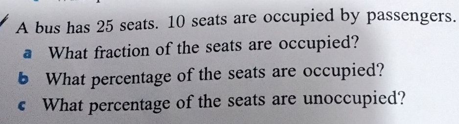 A bus has 25 seats. 10 seats are occupied by passengers. 
a What fraction of the seats are occupied? 
6 What percentage of the seats are occupied? 
€ What percentage of the seats are unoccupied?