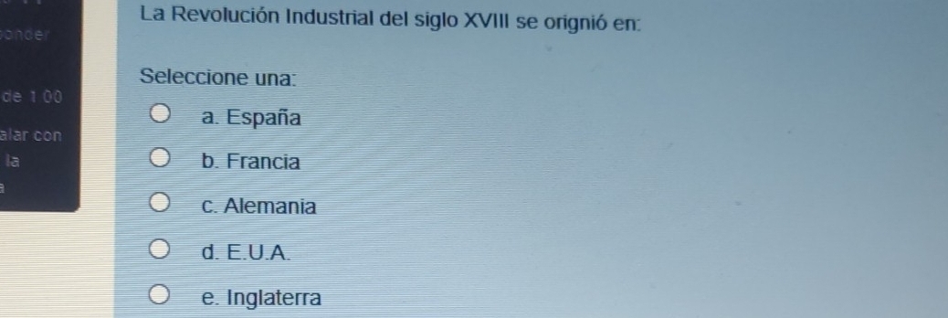 La Revolución Industrial del siglo XVIII se orignió en:
onder
Seleccione una:
de 1 00
a. España
alar con
la b. Francia
c. Alemania
d. E.U.A.
e. Inglaterra