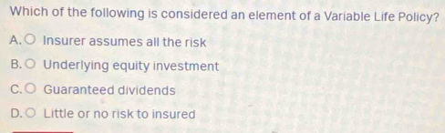 Which of the following is considered an element of a Variable Life Policy?
A. Insurer assumes all the risk
B. Underlying equity investment
C. Guaranteed dividends
D. Little or no risk to insured