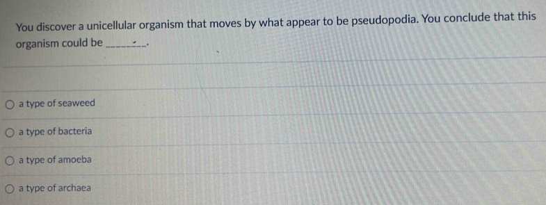 You discover a unicellular organism that moves by what appear to be pseudopodia. You conclude that this
organism could be _.
a type of seaweed
a type of bacteria
a type of amoeba
a type of archaea
