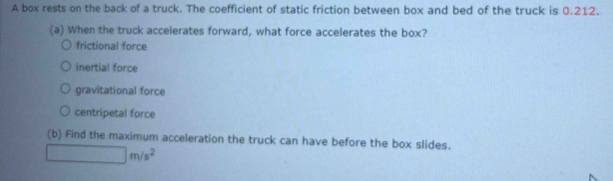 A box rests on the back of a truck. The coefficient of static friction between box and bed of the truck is 0.212.
(a) When the truck accelerates forward, what force accelerates the box?
frictional force
inertial force
gravitational force
centripetal force
(b) Find the maximum acceleration the truck can have before the box slides.
□ m/s^2