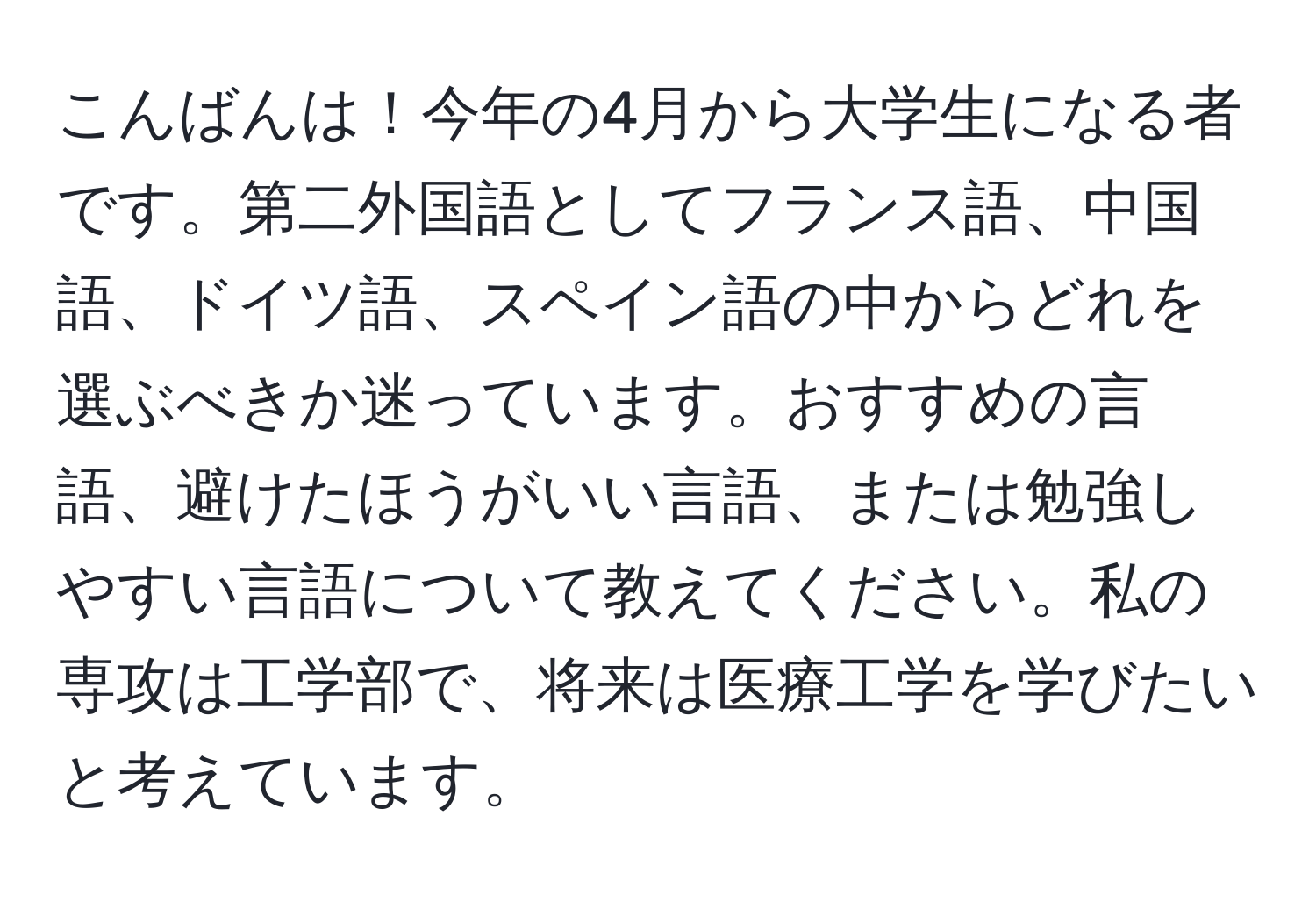 こんばんは！今年の4月から大学生になる者です。第二外国語としてフランス語、中国語、ドイツ語、スペイン語の中からどれを選ぶべきか迷っています。おすすめの言語、避けたほうがいい言語、または勉強しやすい言語について教えてください。私の専攻は工学部で、将来は医療工学を学びたいと考えています。