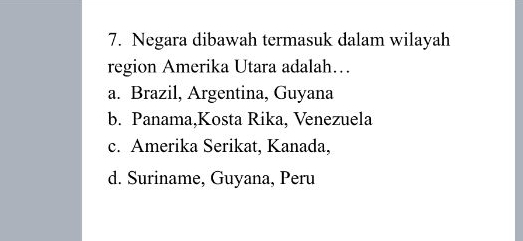 Negara dibawah termasuk dalam wilayah
region Amerika Utara adalah…
a. Brazil, Argentina, Guyana
b. Panama,Kosta Rika, Venezuela
c. Amerika Serikat, Kanada,
d. Suriname, Guyana, Peru