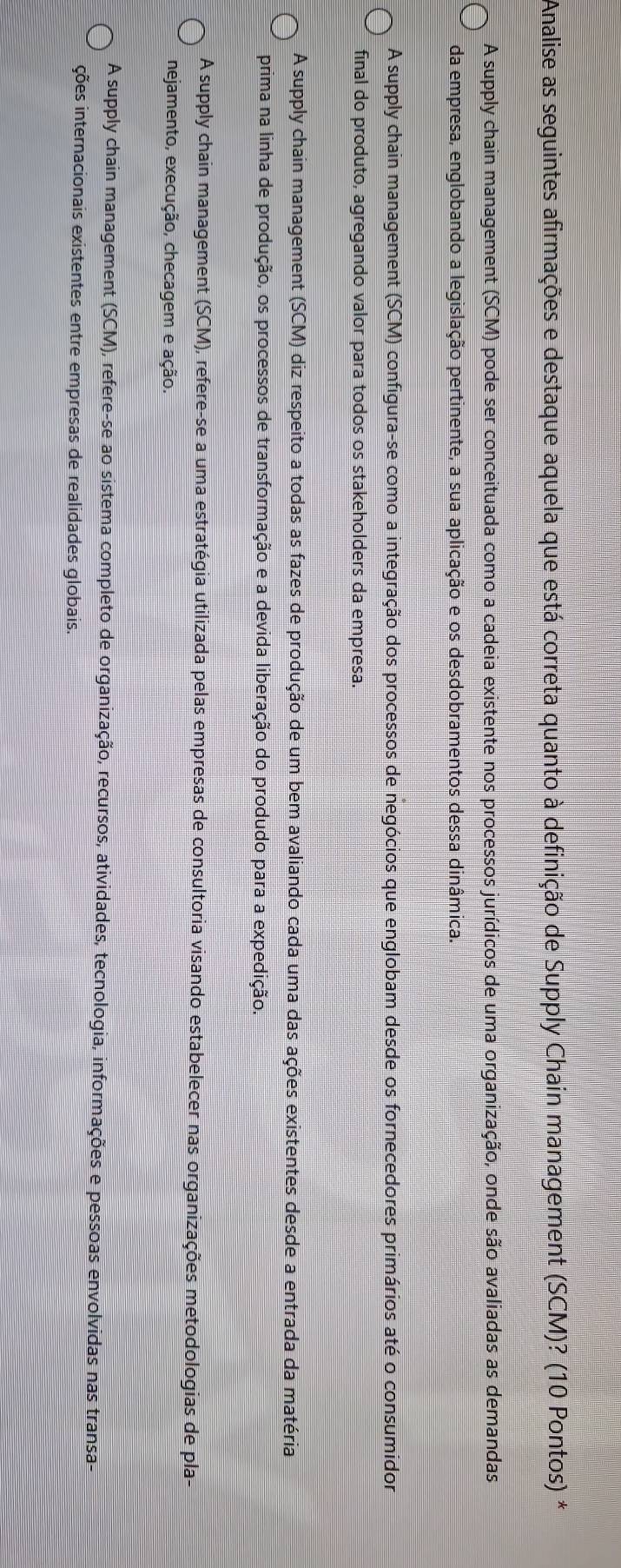 Analise as seguintes afirmações e destaque aquela que está correta quanto à definição de Supply Chain management (SCM)? (10 Pontos) *
A supply chain management (SCM) pode ser conceituada como a cadeia existente nos processos jurídicos de uma organização, onde são avaliadas as demandas
da empresa, englobando a legislação pertinente, a sua aplicação e os desdobramentos dessa dinâmica.
A supply chain management (SCM) configura-se como a integração dos processos de negócios que englobam desde os fornecedores primários até o consumidor
final do produto, agregando valor para todos os stakeholders da empresa.
A supply chain management (SCM) diz respeito a todas as fazes de produção de um bem avaliando cada uma das ações existentes desde a entrada da matéria
prima na linha de produção, os processos de transformação e a devida liberação do produdo para a expedição.
A supply chain management (SCM), refere-se a uma estratégia utilizada pelas empresas de consultoria visando estabelecer nas organizações metodologias de pla-
nejamento, execução, checagem e ação.
A supply chain management (SCM), refere-se ao sistema completo de organização, recursos, atividades, tecnologia, informações e pessoas envolvidas nas transa-
ções internacionais existentes entre empresas de realidades globais.