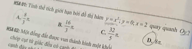 HSA 01: Tính thể tích giới hạn bởi đồ thị hàm y=x^2; y=0; x=2 quay quanh Oy?
A.  8/3 π. B.  16/3 π.  32/5 π. 
C.
HSA 02: Một đồng đất được vun thành hình một khối
D. 8π.
chóp cụt tứ giác đều có canh 
cạnh đáy nh