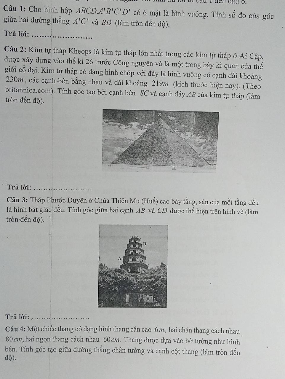 cầu I đen cầu o. 
Câu 1: Cho hình hộp ABCD.. A'B'C'D' có 6 mặt là hình vuông. Tính số đo của góc 
giữa hai đường thắng A'C' và BD (làm tròn đến độ). 
Trả lời:_ 
Câu 2: Kim tự tháp Kheops là kim tự tháp lớn nhất trong các kim tự tháp ở Ai Cập, 
được xây dựng vào thế kỉ 26 trước Công nguyên và là một trong bảy kì quan của thế 
giới cổ đại. Kim tự tháp có dạng hình chóp với đáy là hình vuông có cạnh dài khoảng
230m, các cạnh bên bằng nhau và dài khoảng 219m (kích thước hiện nay). (Theo 
britannica.com). Tính góc tạo bởi cạnh bên SC và cạnh đáy AB của kim tự tháp (làm 
tròn đến độ). 
B. 
Trả lời:_ 
Câu 3: Tháp Phước Duyên ở Chùa Thiên Mụ (Huế) cao bảy tầng, sản của mỗi tầng đều 
là hình bát giác đều. Tính góc giữa hai cạnh AB và CD được thể hiện trên hình vẽ (làm 
tròn đến độ). 
Trả lời:_ 
Câu 4: Một chiếc thang có dạng hình thang cân cao 6m, hai chân thang cách nhau
80 cm, hai ngọn thang cách nhau 60 cm. Thang được dựa vào bờ tường như hỉnh 
bên. Tính góc tạo giữa đường thẳng chân tường và cạnh cột thang (làm tròn đến 
độ).