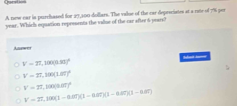 new car is purchased for 27,100 dollars. The value of the car depreciates at a rate of 7% per
year. Which equation represents the value of the car after 6 years?
Answer
V=27,100(0.93)^4
Solmit Jnreer
V=27,100(1.07)^4
V=27,100(0.07)^4
V=27,100(1-0.07)(1-0.07)(1-0.07)(1-0.07)