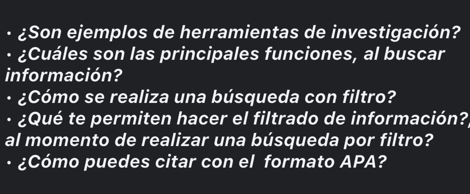 ¿Son ejemplos de herramientas de investigación? 
¿Cuáles son las principales funciones, al buscar 
información? 
¿Cómo se realiza una búsqueda con filtro? 
· ¿Qué te permiten hacer el filtrado de información? 
al momento de realizar una búsqueda por filtro? 
· ¿Cómo puedes citar con el formato APA?