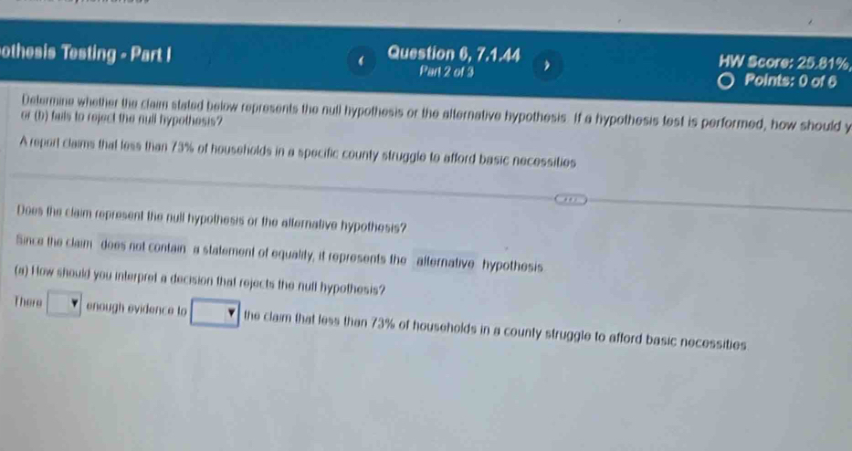 othesis Testing - Part I Question 6, 7.1.44 HW Score: 25.81%
Part 2 of 3 Points: 0 of 6 
Determine whether the claim stated below represents the null hypothesis or the alternative hypothesis. If a hypothesis test is performed, how should y
or (b) fails to reject the null hypothesis? 
A report claims that less than 73% of households in a specific county struggle to afford basic necessities 
Does the claim represent the null hypothesis or the alternative hypothesis? 
Since the claim does not contain a statement of equality, it represents the alternative hypothesis 
(a) How should you interpret a decision that rejects the null hypothesis? 
There enough evidence to the claim that less than 73% of households in a county struggle to afford basic necessities