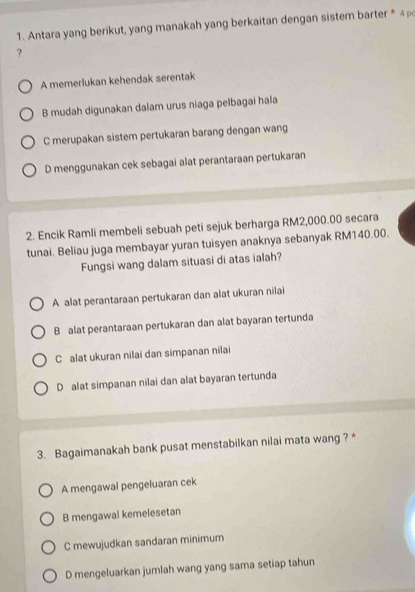 Antara yang berikut, yang manakah yang berkaitan dengan sistem barter * 
?
A memerlukan kehendak serentak
B mudah digunakan dalam urus niaga pelbagai hala
C merupakan sistem pertukaran barang dengan wang
D menggunakan cek sebagai alat perantaraan pertukaran
2. Encik Ramli membeli sebuah peti sejuk berharga RM2,000.00 secara
tunai. Beliau juga membayar yuran tuisyen anaknya sebanyak RM140.00.
Fungsi wang dalam situasi di atas ialah?
A alat perantaraan pertukaran dan alat ukuran nilai
B alat perantaraan pertukaran dan alat bayaran tertunda
C alat ukuran nilai dan simpanan nilai
D alat simpanan nilai dan alat bayaran tertunda
3. Bagaimanakah bank pusat menstabilkan nilai mata wang ? *
A mengawal pengeluaran cek
B mengawal kemelesetan
C mewujudkan sandaran minimum
D mengeluarkan jumlah wang yang sama setiap tahun