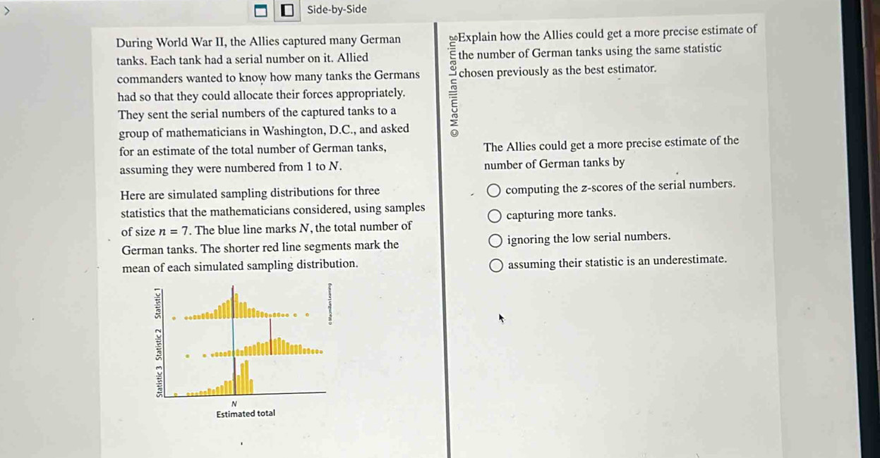 Side-by-Side
During World War II, the Allies captured many German Explain how the Allies could get a more precise estimate of
tanks. Each tank had a serial number on it. Allied the number of German tanks using the same statistic
commanders wanted to know how many tanks the Germans chosen previously as the best estimator.
had so that they could allocate their forces appropriately.
They sent the serial numbers of the captured tanks to a
group of mathematicians in Washington, D.C., and asked
for an estimate of the total number of German tanks, The Allies could get a more precise estimate of the
assuming they were numbered from 1 to N. number of German tanks by
Here are simulated sampling distributions for three computing the z-scores of the serial numbers.
statistics that the mathematicians considered, using samples
capturing more tanks.
of size n=7. The blue line marks N, the total number of
German tanks. The shorter red line segments mark the ignoring the low serial numbers.
mean of each simulated sampling distribution. assuming their statistic is an underestimate.
E
N
Estimated total