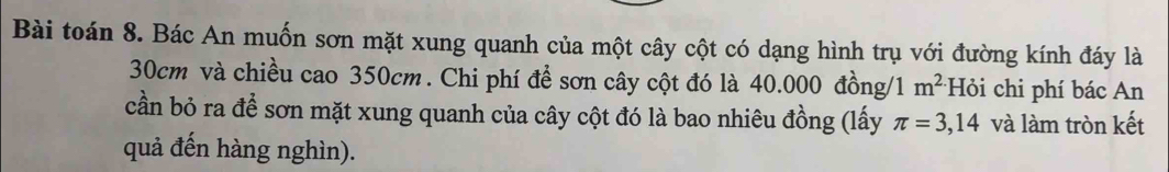 Bài toán 8. Bác An muốn sơn mặt xung quanh của một cây cột có dạng hình trụ với đường kính đáy là
30cm và chiều cao 350cm. Chi phí để sơn cây cột đó là 40.000 đồng/ 1 m^(2.) Hỏi chi phí bác An 
cần bỏ ra để sơn mặt xung quanh của cây cột đó là bao nhiêu đồng (lấy π =3,14 và làm tròn kết 
quả đến hàng nghìn).