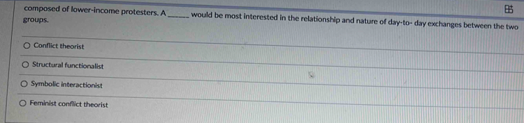 composed of lower-income protesters. A _would be most interested in the relationship and nature of day -to- day exchanges between the two
groups.
Conflict theorist
Structural functionalist
Symbolic interactionist
Feminist conflict theorist