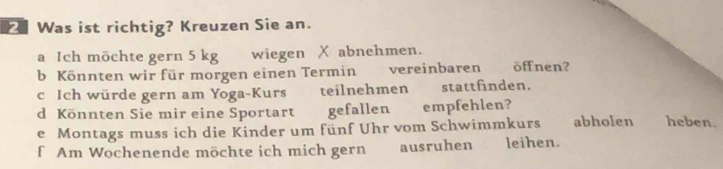 Was ist richtig? Kreuzen Sie an. 
a Ich möchte gern 5 kg wiegen X abnehmen. 
b Könnten wir für morgen einen Termin a vereinbaren öff nen? 
c Ich würde gern am Yoga-Kurs teilnehmen stattfinden. 
d Könnten Sie mir eine Sportart gefallen empfehlen? 
e Montags muss ich die Kinder um fünf Uhr vom Schwimmkurs abholen heben. 
f Am Wochenende möchte ich mich gern ausruhen leihen.