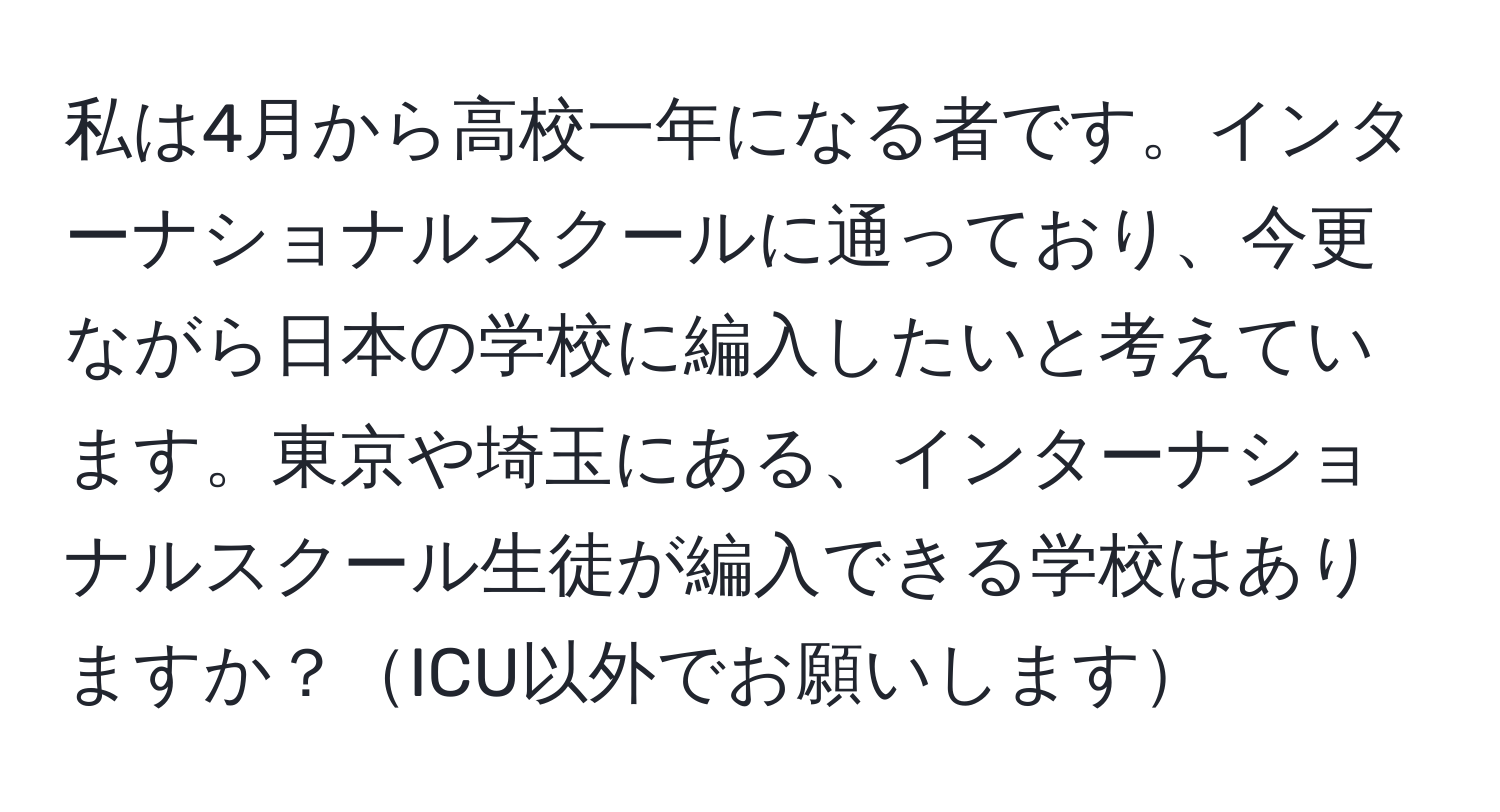 私は4月から高校一年になる者です。インターナショナルスクールに通っており、今更ながら日本の学校に編入したいと考えています。東京や埼玉にある、インターナショナルスクール生徒が編入できる学校はありますか？ICU以外でお願いします