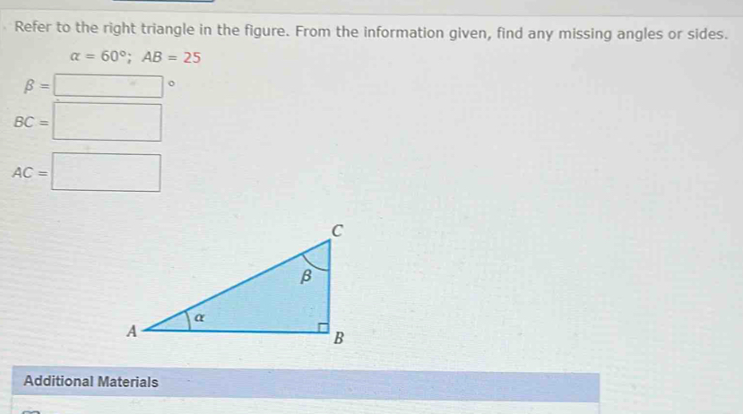 Refer to the right triangle in the figure. From the information given, find any missing angles or sides.
alpha =60°; AB=25
beta =□°
BC=□
AC=□
Additional Materials