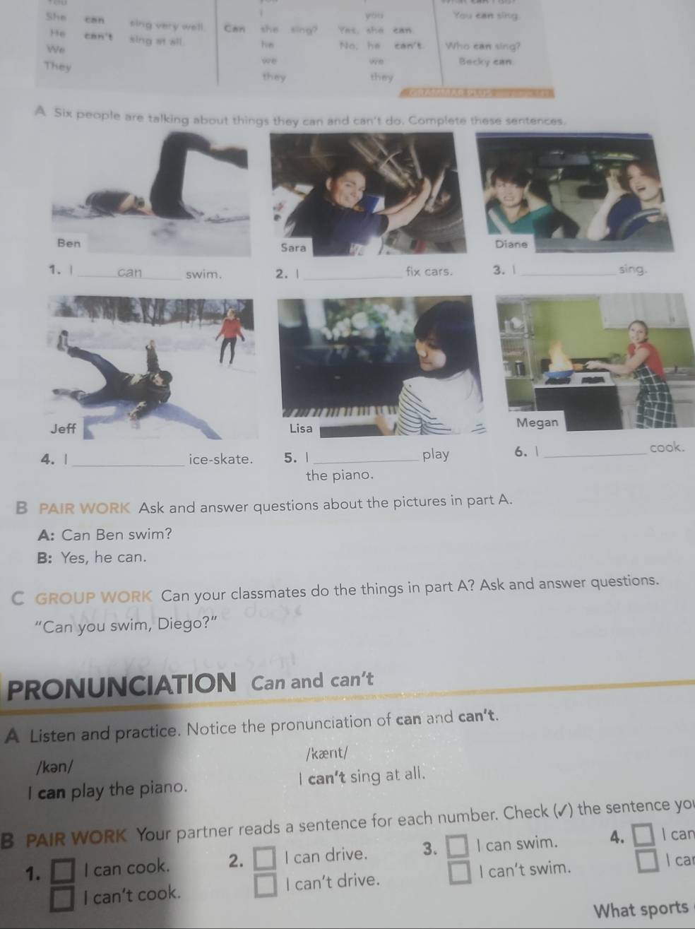 you You can sing. 
She can sing very well. Can she sing? Yes, she can 
”6 can't sing at all. 
We 
he No, he can't Who can sing? 
They 
we Becky can. 
we 
they they 

A Six people are talking about things they can and can't do. Complete these sentences. 

1. | _can swim. 2. | _fix cars. 3. 1 _sing. 
5. 1 _play 6. 1 _ 
cook. 
the piano. 
B PAIR WORK Ask and answer questions about the pictures in part A. 
A: Can Ben swim? 
B: Yes, he can. 
C GROUP WORK Can your classmates do the things in part A? Ask and answer questions. 
“Can you swim, Diego?” 
PRONUNCIATION Can and can’t 
A Listen and practice. Notice the pronunciation of can and can't. 
/kən/ /kænt/ 
I can play the piano. I can't sing at all. 
B PAIR WORK Your partner reads a sentence for each number. Check (✓) the sentence you 
1. I can cook. 2. I can drive. 3. I can swim. 4. □ l can 
I can't cook. I can’t drive. I can’t swim. 
l car 
What sports