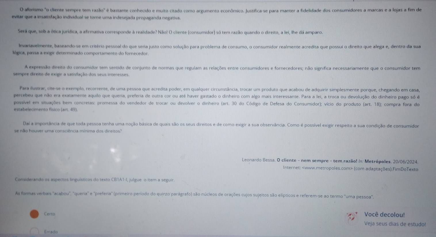 aforismo "o cliente sempre tem razão" é bastante conhecido e muito citado como argumento econômico. Justífica-se para manter a fidelidade dos consumidores a marcas e a lojas a fim de
evitar que a insatisfação individual se torne uma indesejada propaganda negativa.
Será que, sob a ótica jurídica, a afirmativa corresponde à realidade? Não! O cliente (consumidor) só tem razão quando o direito, a lei, lhe dá amparo.
Invariavelmente, baseando-se em critério pessoal do que seria justo como solução para problema de consumo, o consumidor realmente acredita que possui o direito que alega e, dentro da sua
lógica, passa a exigir determinado comportamento do fornecedor.
A expressão direito do consumidor tem sentido de conjunto de normas que regulam as relações entre consumidores e fornecedores; não significa necessariamente que o consumídor tem
sempre direito de exigir a satisfação dos seus interesses.
Para ilustrar, cite-se o exemplo, recorrente, de uma pessoa que acredita poder, em qualquer circunstância, trocar um produto que acabou de adquirir simplesmente porque, chegando em casa,
percebeu que não era exatamente aquilo que queria, preferia de outra cor ou até haver gastado o dinheiro com algo mais interessante. Para a lei, a troca ou devolução do dinheiro pago só é
possível em situações bem concretas: promessa do vendedor de trocar ou devolver o dinheiro (art. 30 do Código de Defesa do Consumidor); vício do produto (art. 18); compra fora do
estabelecimento físico (art. 49).
Dai a importância de que toda pessoa tenha uma noção básica de quais são os seus direitos e de como exigir a sua observância. Como é possível exigir respeito a sua condição de consumídor
se não houver uma consciência mínima dos direitos?
Leonardo Bessa. O cliente - nem sempre - tem razão! /n; Metrópoles. 20/06/2024.
Internet: (com adaptações).FimDoTexto
Considerando os aspectos linguísticos do texto CB1A1-I, julgue o item a seguir.
As formas verbais "acabou", "queria' e "preferia" (primeiro período do quinto parágrafo) são núcleos de orações cujos sujeitos são elípticos e referem-se ao termo "uma pessoa".
Certo Você decolou!
Veja seus dias de estudo!
Errado