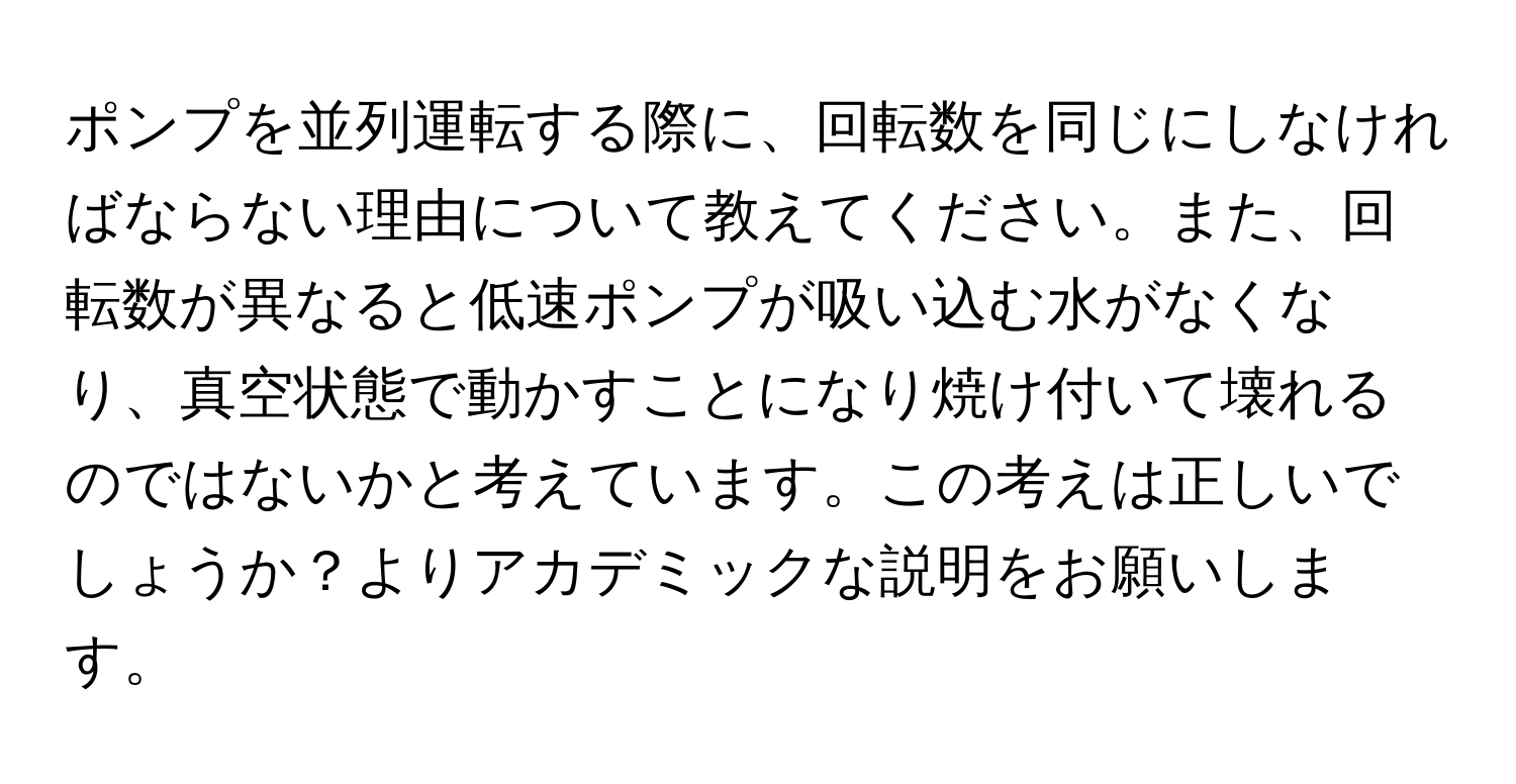 ポンプを並列運転する際に、回転数を同じにしなければならない理由について教えてください。また、回転数が異なると低速ポンプが吸い込む水がなくなり、真空状態で動かすことになり焼け付いて壊れるのではないかと考えています。この考えは正しいでしょうか？よりアカデミックな説明をお願いします。