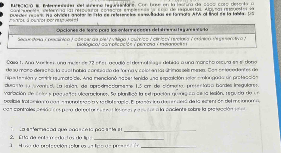 EJERCICIO III, Enfermedades del sístema tegumentario. Con base en la lectura de cada caso descrito a 
continuación, determina las respuestas correctas empleando la caja de respuestas. Algunas respuestas se 
pueden repetir. No olvides anotar la lista de referencias consultadas en formato APA al final de la tabla. (30 
puntos. 3 puntos por respuesta) 
Caso 1. Ana Martínez, una mujer de 72 años, acudió al dermatólogo debido a una mancha oscura en el dorso 
de su mano derecha, la cual había cambiado de forma y color en los últimos seis meses. Con antecedentes de 
hipertensión y artritis reumatoide, Ana mencionó haber tenido una exposición solar prolongada sin protección 
durante su juventud. La lesión, de aproximadamente 1.5 cm de diámetro, presentaba bordes irregulares, 
variación de color y pequeñas ulceraciones. Se planificó la extirpación quirúrgica de la lesión, seguida de un 
posible tratamiento con inmunoterapia y radioterapia. El pronóstico dependerá de la extensión del melanoma. 
con controles periódicos para detectar nuevas lesiones y educar a la paciente sobre la protección solar. 
1. La enfermedad que padece la paciente es_ 
2. Esta de enfermedad es de tipo_ 
3. El uso de protección solar es un tipo de prevención_