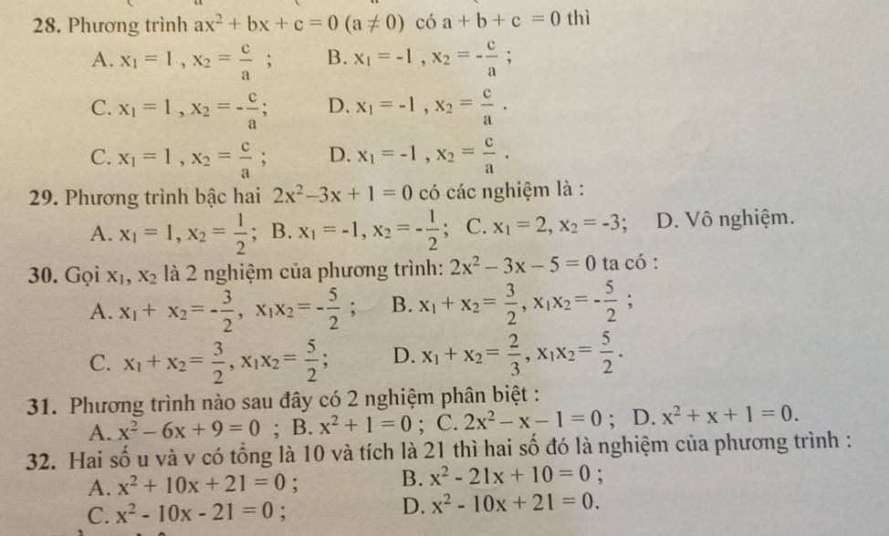 Phương trình ax^2+bx+c=0(a!= 0)coa+b+c=0 thì
A. x_1=1,x_2= c/a ; B. x_1=-1,x_2=- c/a ;
C. x_1=1,x_2=- c/a ; D. x_1=-1,x_2= c/a .
C. x_1=1,x_2= c/a ; D. x_1=-1,x_2= c/a .
29. Phương trình bậc hai 2x^2-3x+1=0 có các nghiệm là :
A. x_1=1,x_2= 1/2 ; ; B.x_1=-1,x_2=- 1/2 ; C. x_1=2,x_2=-3 : D. Vô nghiệm.
30. Gọi X_1,X_2 là 2 nghiệm của phương trình: 2x^2-3x-5=0 ta có :
A. x_1+x_2=- 3/2 ,x_1x_2=- 5/2 ; B. x_1+x_2= 3/2 ,x_1x_2=- 5/2 ;
C. x_1+x_2= 3/2 ,x_1x_2= 5/2 ; D. x_1+x_2= 2/3 ,x_1x_2= 5/2 .
31. Phương trình nào sau đây có 2 nghiệm phân biệt :
A. x^2-6x+9=0; B. x^2+1=0; C. 2x^2-x-1=0; D. x^2+x+1=0.
32. Hai số u và v có tổng là 10 và tích là 21 thì hai số đó là nghiệm của phương trình :
B. x^2-21x+10=0
A. x^2+10x+21=0 : :
C. x^2-10x-21=0;
D. x^2-10x+21=0.