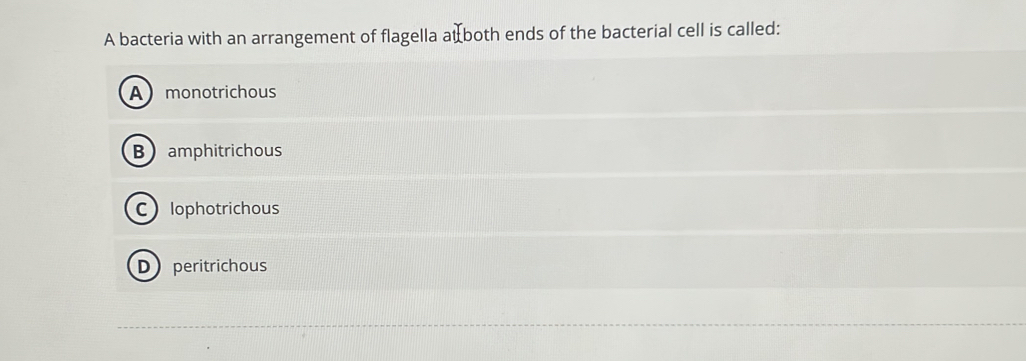 A bacteria with an arrangement of flagella atboth ends of the bacterial cell is called:
A monotrichous
B amphitrichous
C lophotrichous
D peritrichous