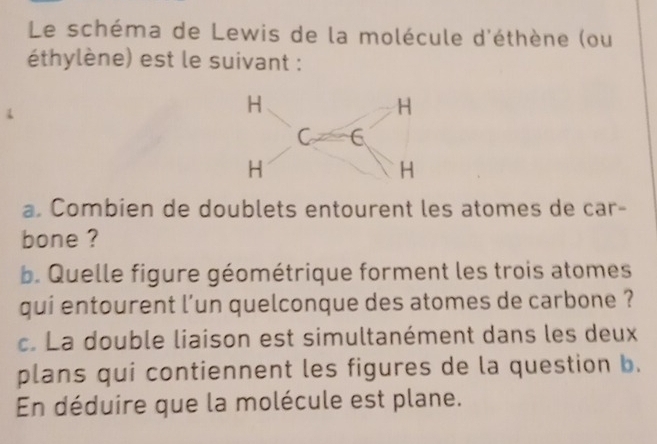 Le schéma de Lewis de la molécule d'éthène (ou 
éthylène) est le suivant : 
a. Combien de doublets entourent les atomes de car- 
bone ? 
b. Quelle figure géométrique forment les trois atomes 
qui entourent l'un quelconque des atomes de carbone ? 
c. La double liaison est simultanément dans les deux 
plans qui contiennent les figures de la question b. 
En déduire que la molécule est plane.