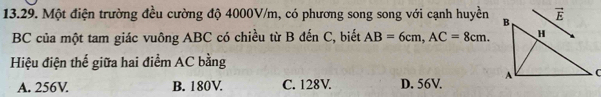 Một điện trường đều cường độ 4000V/m, có phương song song với cạnh huyền 
BC của một tam giác vuông ABC có chiều từ B đến C, biết AB=6cm,AC=8cm.
Hiệu điện thế giữa hai điểm AC bằng
A. 256V. B. 180V. C. 128V. D. 56V.