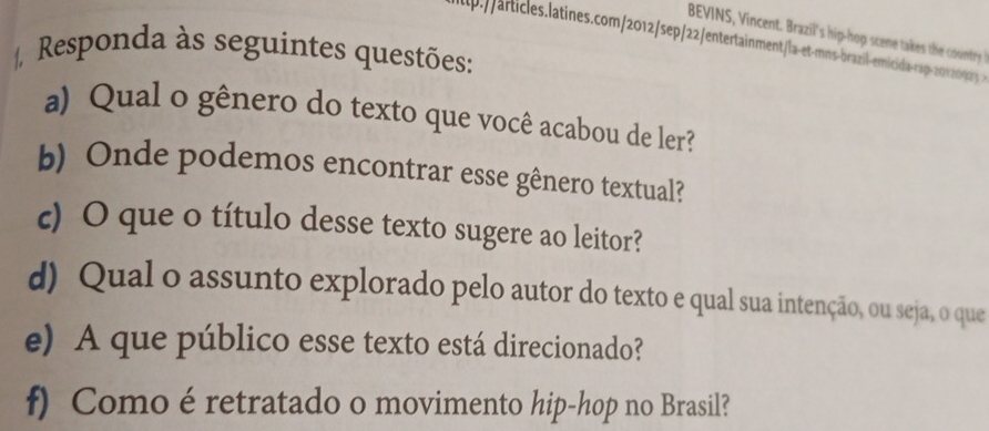 BEVINS, Vincent. Brazil's hip-hop sce ak h cuntry 
p.//articles.latines.com/2012/sep/22/entertainment/-a-et-mns-brazil-emicida-cap-20×20 
Responda às seguintes questões: 
a) Qual o gênero do texto que você acabou de ler? 
b) Onde podemos encontrar esse gênero textual? 
c) O que o título desse texto sugere ao leitor? 
d) Qual o assunto explorado pelo autor do texto e qual sua intenção, ou seja, o que 
e) A que público esse texto está direcionado? 
f) Como é retratado o movimento hip-hop no Brasil?