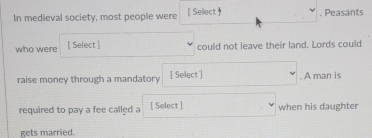In medieval society, most people were [ Sellect  . Peasants 
who were [ Select ] could not leave their land. Lords could 
raise money through a mandatory [ Select] . A man is 
required to pay a fee called a [ Select ] when his daughter 
gets married.