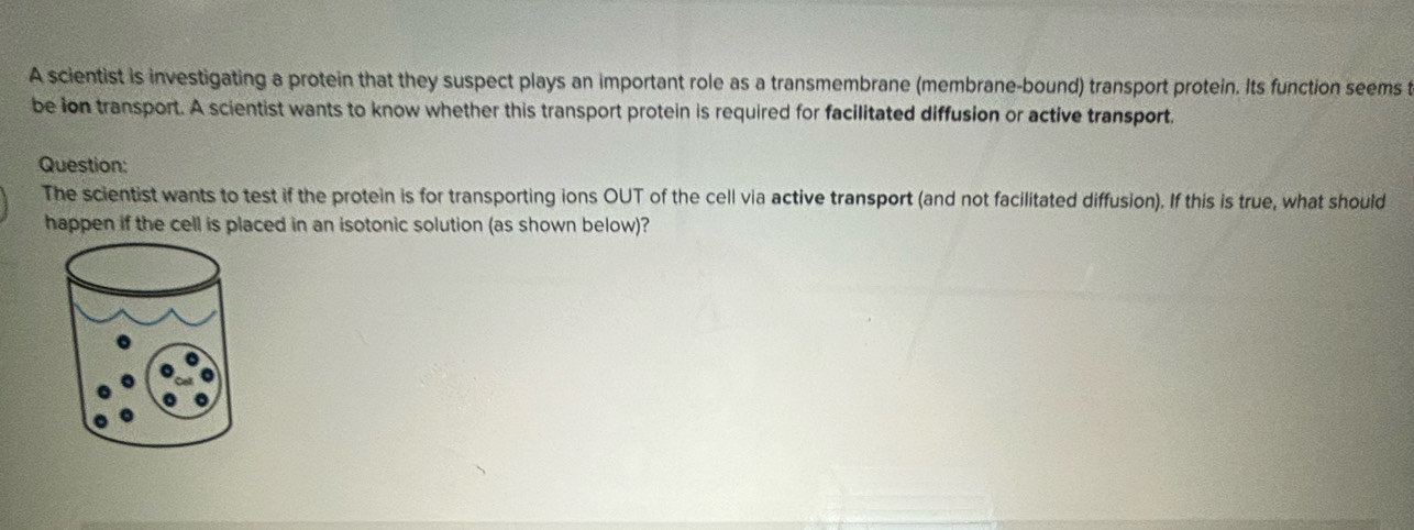 A scientist is investigating a protein that they suspect plays an important role as a transmembrane (membrane-bound) transport protein. Its function seems 
be ion transport. A scientist wants to know whether this transport protein is required for facilitated diffusion or active transport. 
Question: 
The scientist wants to test if the protein is for transporting ions OUT of the cell via active transport (and not facilitated diffusion). If this is true, what should 
happen if the cell is placed in an isotonic solution (as shown below)?