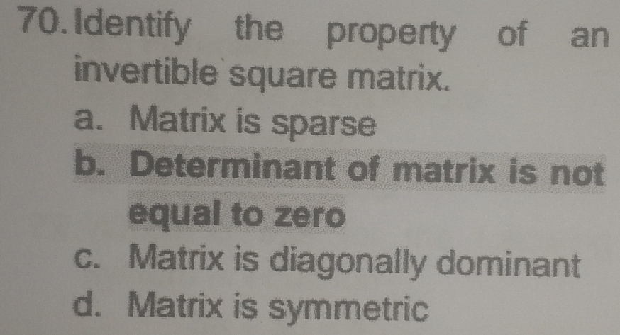 Identify the property of an
invertible square matrix.
a. Matrix is sparse
b. Determinant of matrix is not
equal to zero
c. Matrix is diagonally dominant
d. Matrix is symmetric