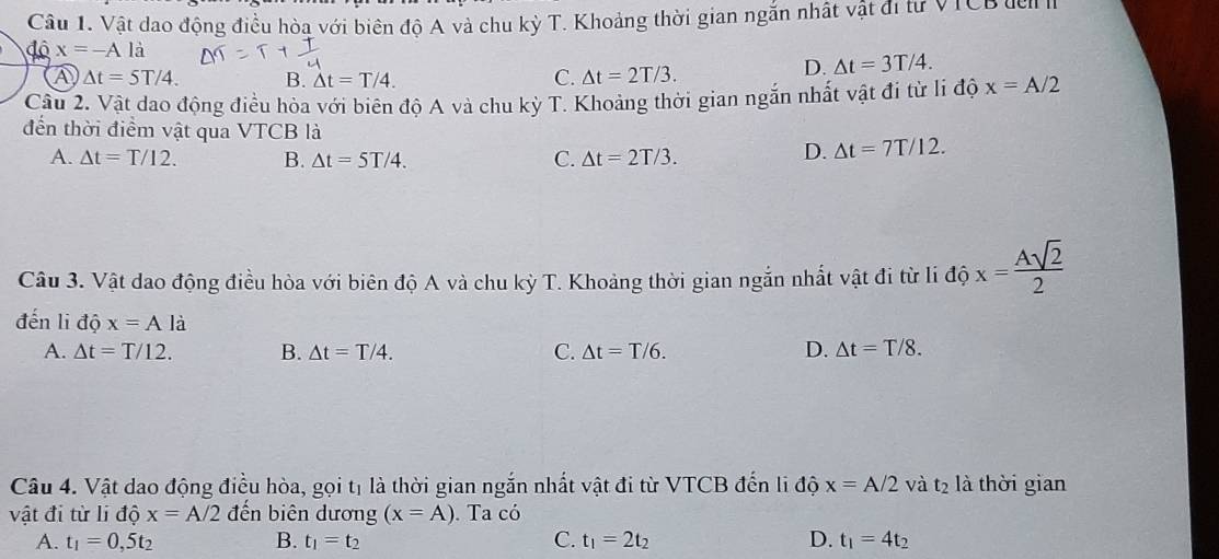 Vật dao động điều hòa với biên độ A và chu kỳ T. Khoảng thời gian ngắn nhật vật đi tư VTCB đel 
độ x=-Ala
A △ t=5T/4. B. △ t=T/4.
C. Delta t=2T/3.
D. △ t=3T/4. 
Cầu 2. Vật dao động điều hòa với biên độ A và chu kỳ T. Khoảng thời gian ngắn nhất vật đi từ li độ x=A/2
đến thời điểm vật qua VTCB là
A. △ t=T/12. B. △ t=5T/4. C. Delta t=2T/3.
D. △ t=7T/12. 
Câu 3. Vật dao động điều hòa với biên độ A và chu kỳ T. Khoảng thời gian ngắn nhất vật đi từ li độ x= Asqrt(2)/2 
đến li độ x=Ala
A. △ t=T/12. B. △ t=T/4. C. △ t=T/6. D. △ t=T/8. 
Câu 4. Vật dao động điều hòa, gọi tị là thời gian ngắn nhất vật đi từ VTCB đến li độ x=A/2 và t_2 là thời gian
vật đi từ li độ x=A/2 đến biên dương (x=A). Ta có
A. t_1=0,5t_2 B. t_1=t_2 C. t_1=2t_2 D. t_1=4t_2