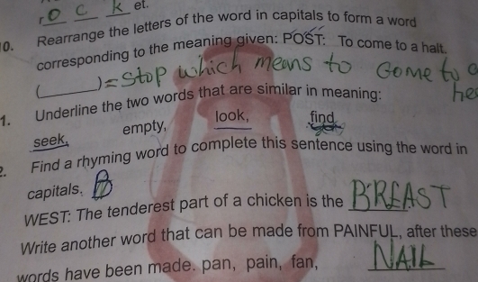 et. 
r 
0. Rearrange the letters of the word in capitals to form a word 
corresponding to the meaning given: POST: To come to a halt. 
1. Underline the two words that are similar in meaning: 
look, find 
seek. empty, 
Find a rhyming word to complete this sentence using the word in 
capitals. 
WEST: The tenderest part of a chicken is the_ 
Write another word that can be made from PAINFUL, after these 
words have been made. pan, pain, fan,_