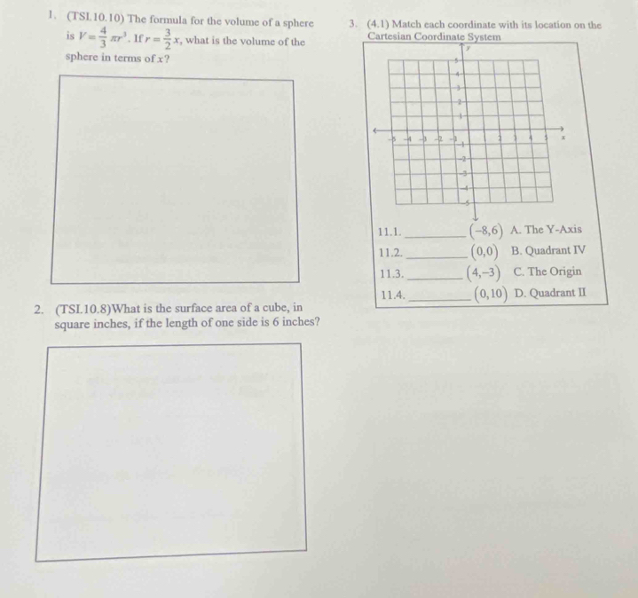 (TSL10.10) The formula for the volume of a sphere 3. (4,1) Match each coordinate with its location on the
is V= 4/3 π r^3. If r= 3/2 x , what is the volume of the Cartesian Coordinate System
sphere in terms of x? 
11.1. _ (-8,6) A. The Y-Axis
11.2. _ (0,0) B. Quadrant IV
11.3. _ (4,-3) C. The Origin
11.4._ (0,10) D. Quadrant II
2. (TSI.10.8)What is the surface area of a cube, in
square inches, if the length of one side is 6 inches?