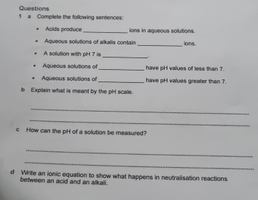 a Complete the following sentences: 
Acids produce_ ions in aqueous solutions. 
Aqueous solutions of alkalis contain _ions 
A solution with pH 7 is 
_ 
Aqueous solutions of_ have pH values of less than 7. 
Aqueous solutions of_ have pH vallues greater than 7. 
b Explain what is meant by the pH scale. 
_ 
_ 
c How can the pH of a solution be measured? 
_ 
_ 
d Write an ionic equation to show what happens in neutralisation reactions 
between an acid and an alkali.