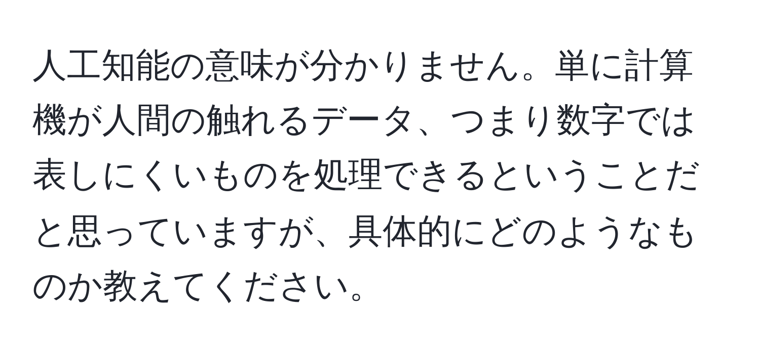 人工知能の意味が分かりません。単に計算機が人間の触れるデータ、つまり数字では表しにくいものを処理できるということだと思っていますが、具体的にどのようなものか教えてください。