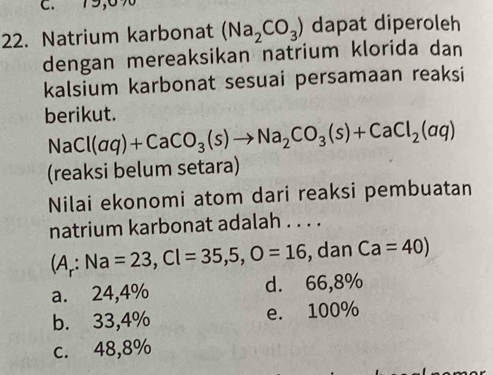 C. 79,6%
22. Natrium karbonat (Na_2CO_3) dapat diperoleh
dengan mereaksikan natrium klorida dan
kalsium karbonat sesuai persamaan reaksi
berikut.
NaCl(aq)+CaCO_3(s)to Na_2CO_3(s)+CaCl_2(aq)
(reaksi belum setara)
Nilai ekonomi atom dari reaksi pembuatan
natrium karbonat adalah . . . .
(A_r:Na=23, Cl=35,5, O=16 , dan Ca=40)
a. 24,4% d. 66,8%
b. 33,4% e. 100%
c. 48,8%