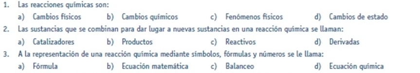 Las reacciones químicas son:
a) Cambios físicos b) Cambios químicos c) Fenómenos físicos d) Cambios de estado
2. Las sustancias que se combinan para dar lugar a nuevas sustancias en una reacción química se llaman:
a) Catalizadores b) Productos c) Reactivos d) Derivadas
3. A la representación de una reacción química mediante símbolos, fórmulas y números se le llama:
a) Fórmula b) Ecuación matemática c) Balanceo d) Ecuación química