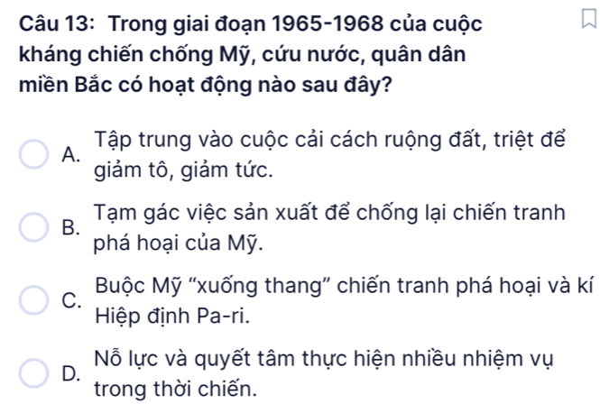 Trong giai đoạn 1965-1968 của cuộc
kháng chiến chống Mỹ, cứu nước, quân dân
miền Bắc có hoạt động nào sau đây?
A. Tập trung vào cuộc cải cách ruộng đất, triệt để
giảm tô, giảm tức.
B. Tạm gác việc sản xuất để chống lại chiến tranh
phá hoại của Mỹ.
C. Buộc Mỹ “xuống thang” chiến tranh phá hoại và kí
Hiệp định Pa-ri.
D. Nỗ lực và quyết tâm thực hiện nhiều nhiệm vụ
trong thời chiến.