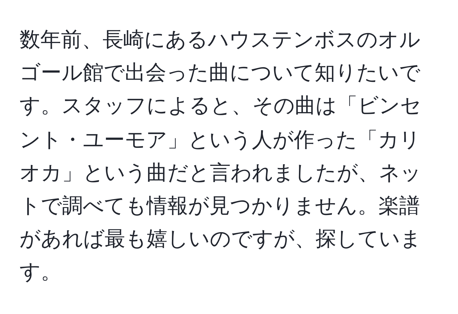 数年前、長崎にあるハウステンボスのオルゴール館で出会った曲について知りたいです。スタッフによると、その曲は「ビンセント・ユーモア」という人が作った「カリオカ」という曲だと言われましたが、ネットで調べても情報が見つかりません。楽譜があれば最も嬉しいのですが、探しています。