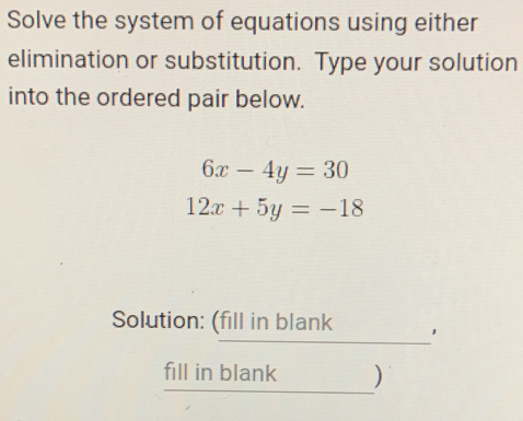 Solve the system of equations using either
elimination or substitution. Type your solution
into the ordered pair below.
6x-4y=30
12x+5y=-18
Solution: (fill in blank 1
fill in blank )