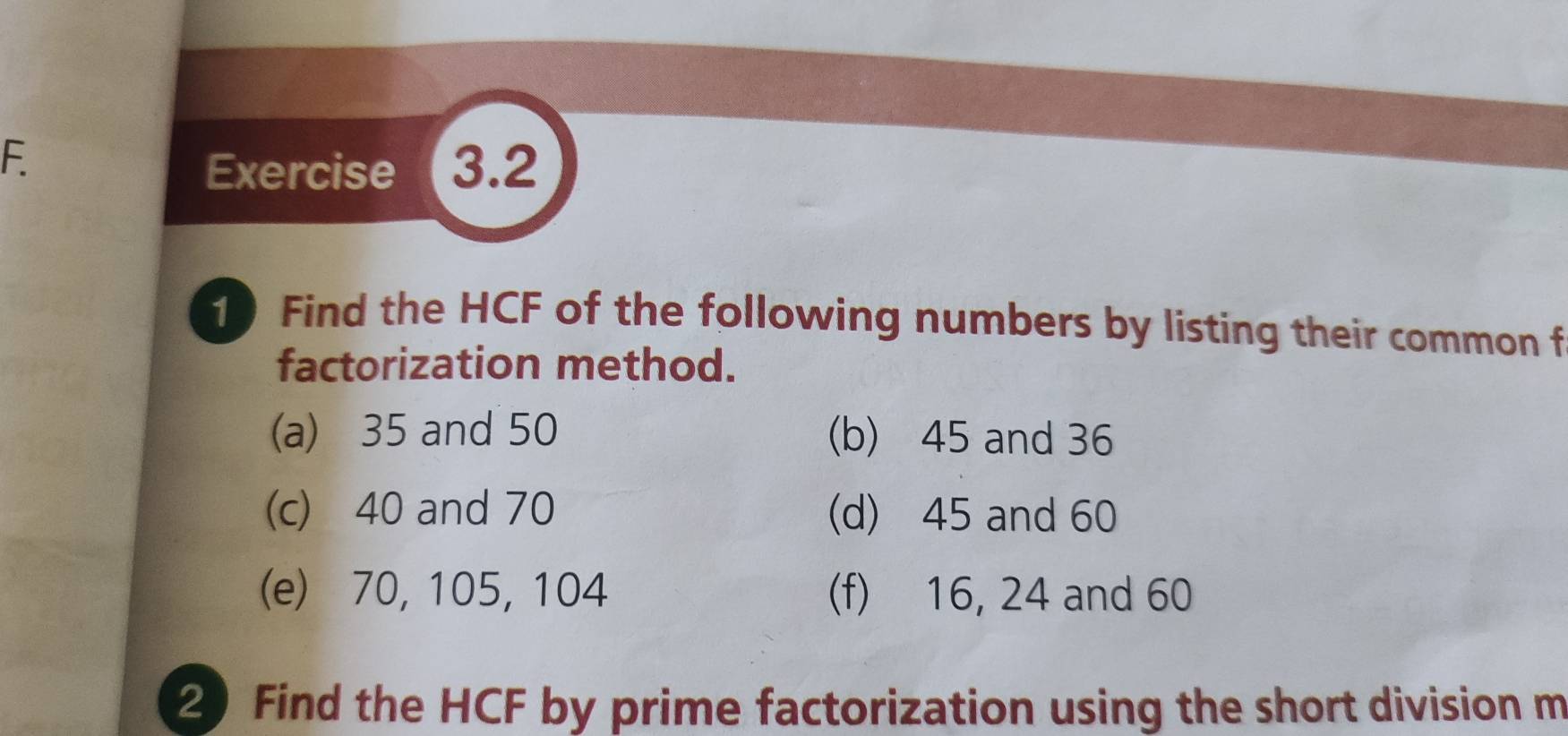 Exercise (3.2 
1 Find the HCF of the following numbers by listing their common f 
factorization method. 
(a) 35 and 50 (b) 45 and 36
(c) 40 and 70 (d) 45 and 60
(e) 70, 105, 104 (f) 16, 24 and 60
2 Find the HCF by prime factorization using the short division m