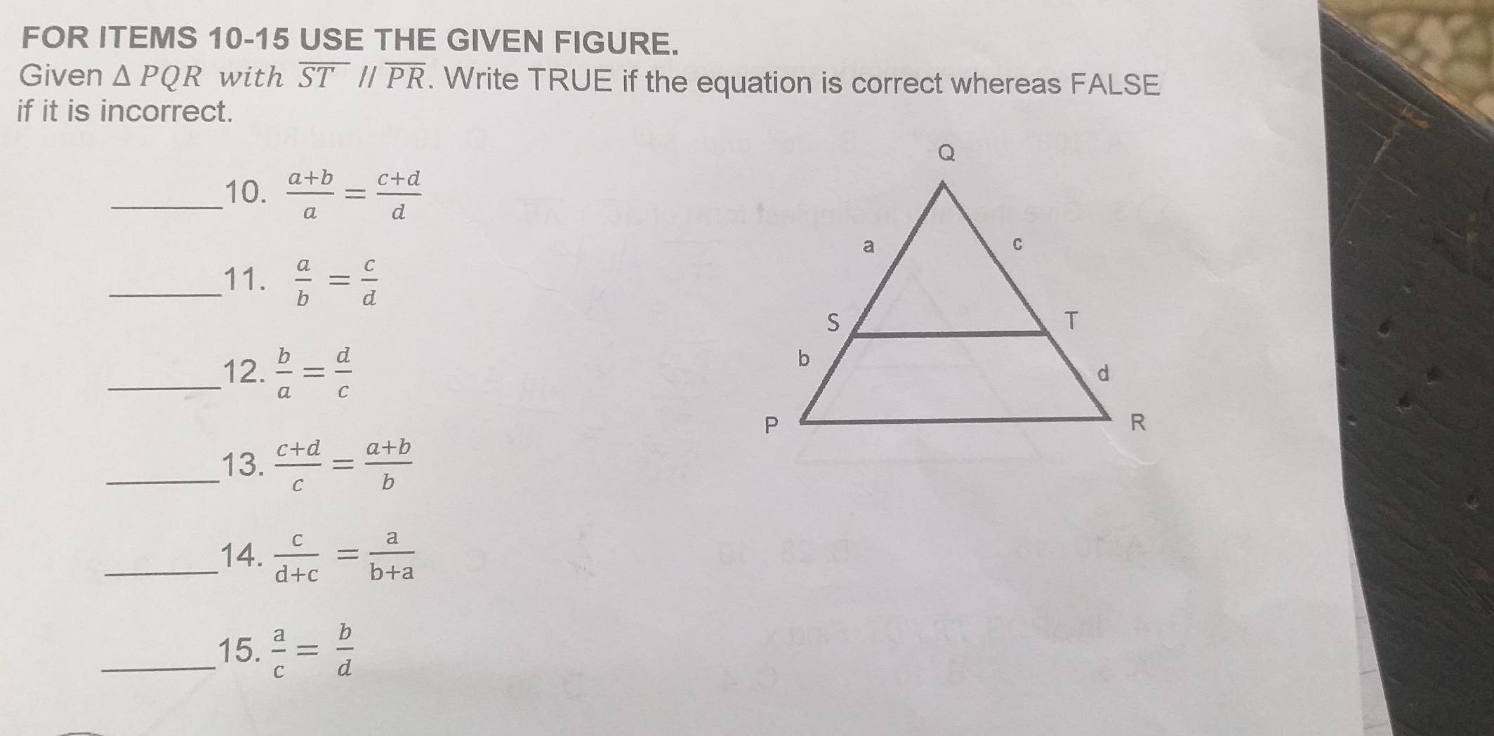 FOR ITEMS 10-15 USE THE GIVEN FIGURE. 
Given △ PQR with overline ST//overline PR. Write TRUE if the equation is correct whereas FALSE 
if it is incorrect. 
_10.  (a+b)/a = (c+d)/d 
_11.  a/b = c/d 
_12.  b/a = d/c 
_13.  (c+d)/c = (a+b)/b 
_14.  c/d+c = a/b+a 
_15.  a/c = b/d 