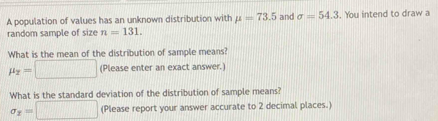 A population of values has an unknown distribution with mu =73.5 and sigma =54.3. You intend to draw a 
random sample of size n=131. 
What is the mean of the distribution of sample means?
mu _overline x=□ (Please enter an exact answer.) 
What is the standard deviation of the distribution of sample means?
sigma _x=□ (Please report your answer accurate to 2 decimal places.)