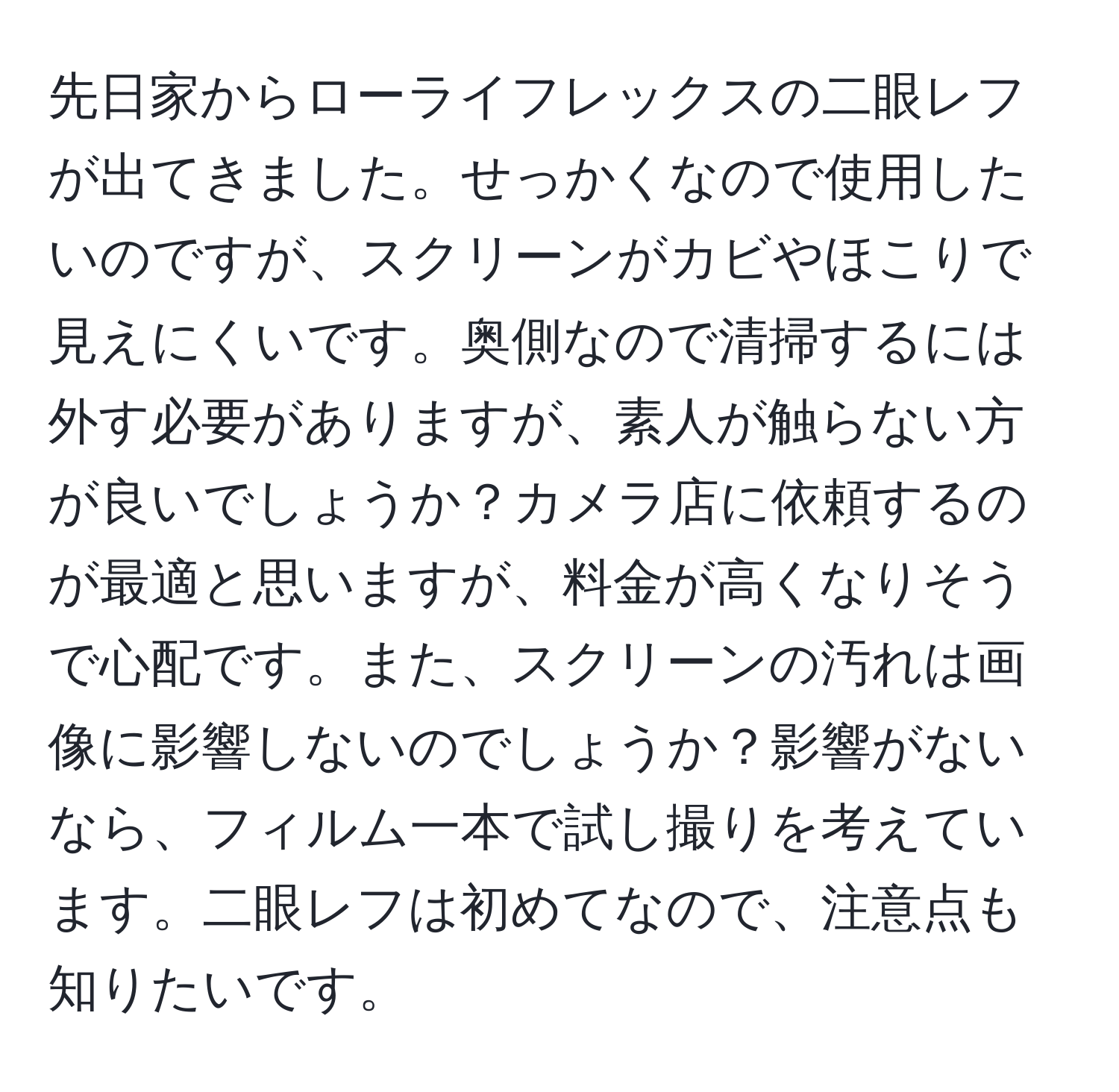 先日家からローライフレックスの二眼レフが出てきました。せっかくなので使用したいのですが、スクリーンがカビやほこりで見えにくいです。奥側なので清掃するには外す必要がありますが、素人が触らない方が良いでしょうか？カメラ店に依頼するのが最適と思いますが、料金が高くなりそうで心配です。また、スクリーンの汚れは画像に影響しないのでしょうか？影響がないなら、フィルム一本で試し撮りを考えています。二眼レフは初めてなので、注意点も知りたいです。