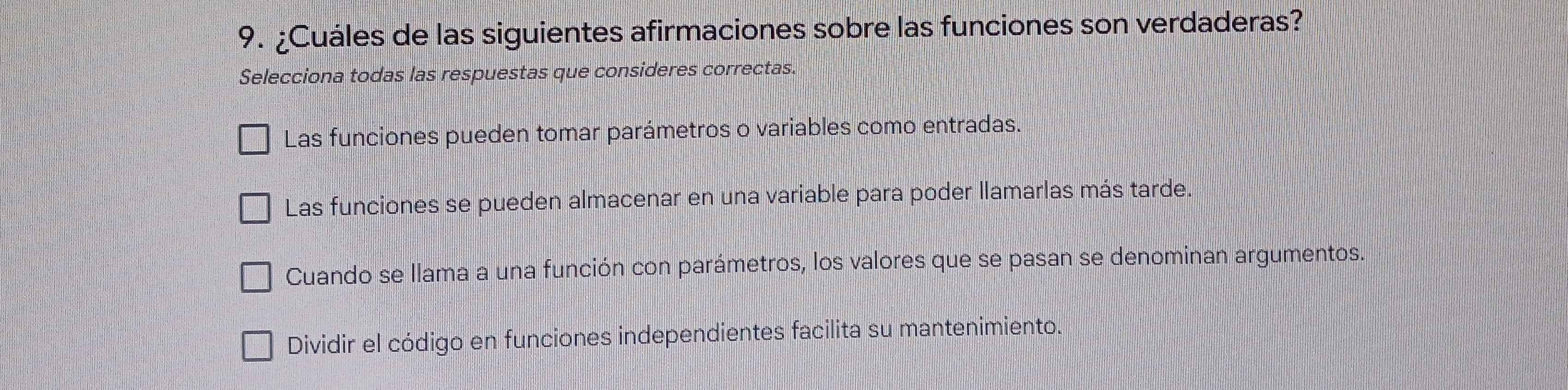 ¿Cuáles de las siguientes afirmaciones sobre las funciones son verdaderas?
Selecciona todas las respuestas que consideres correctas.
Las funciones pueden tomar parámetros o variables como entradas.
Las funciones se pueden almacenar en una variable para poder llamarlas más tarde.
Cuando se llama a una función con parámetros, los valores que se pasan se denominan argumentos.
Dividir el código en funciones independientes facilita su mantenimiento.